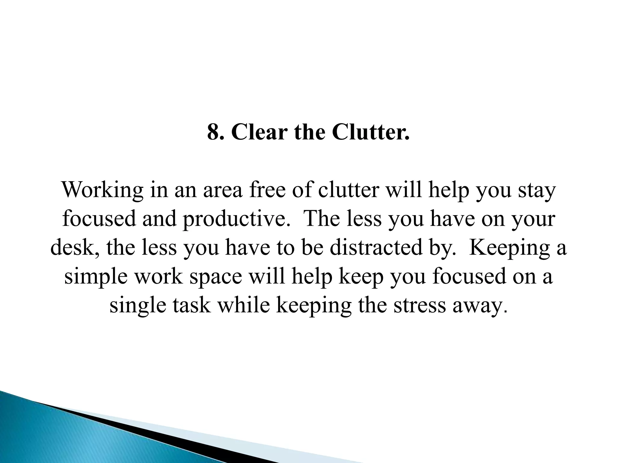 8. Clear the Clutter.
Working in an area free of clutter will help you stay
focused and productive. The less you have on your
desk, the less you have to be distracted by. Keeping a
simple work space will help keep you focused on a
single task while keeping the stress away.
 