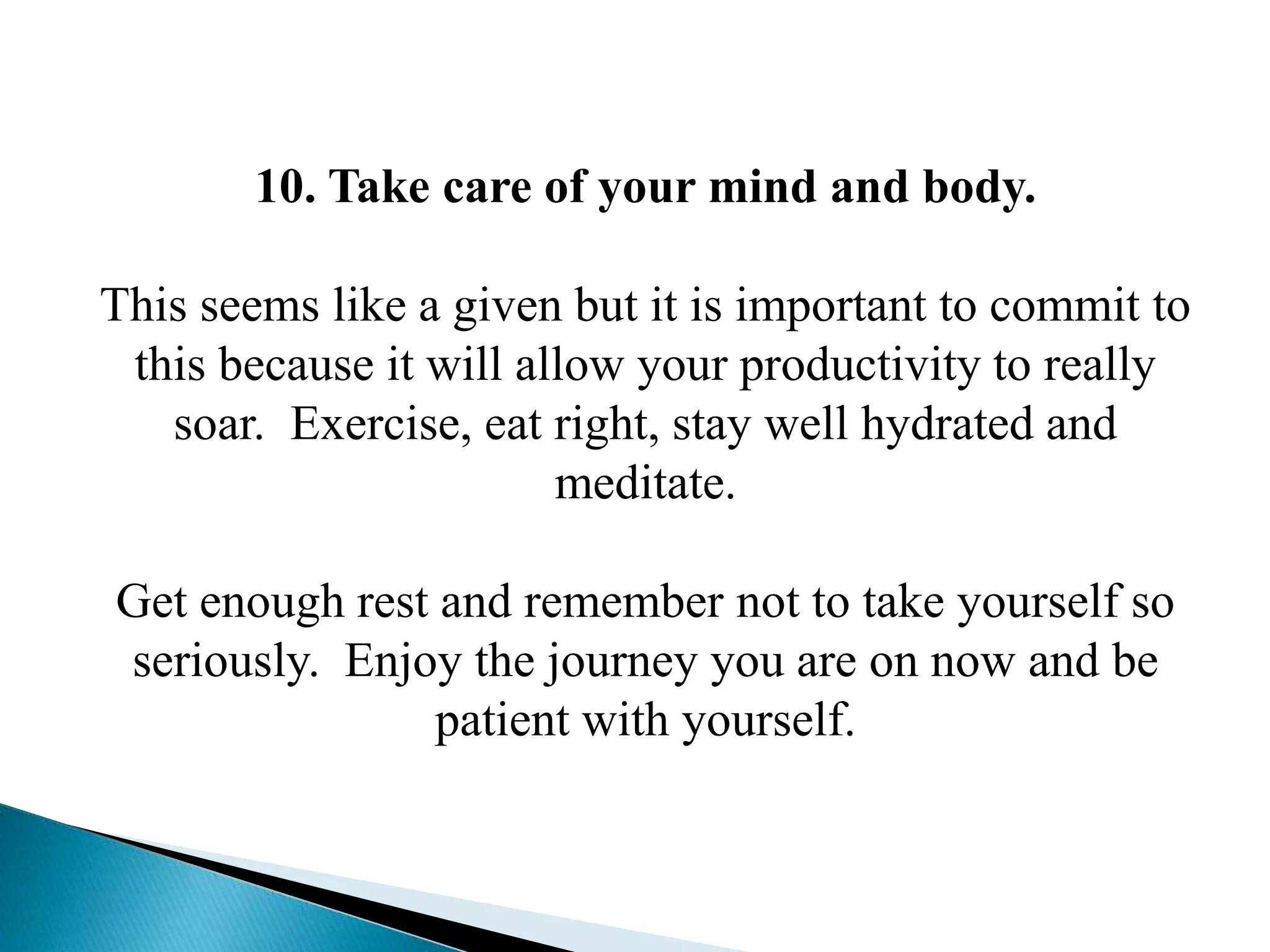 10. Take care of your mind and body.
This seems like a given but it is important to commit to
this because it will allow your productivity to really
soar. Exercise, eat right, stay well hydrated and
meditate.
Get enough rest and remember not to take yourself so
seriously. Enjoy the journey you are on now and be
patient with yourself.
 