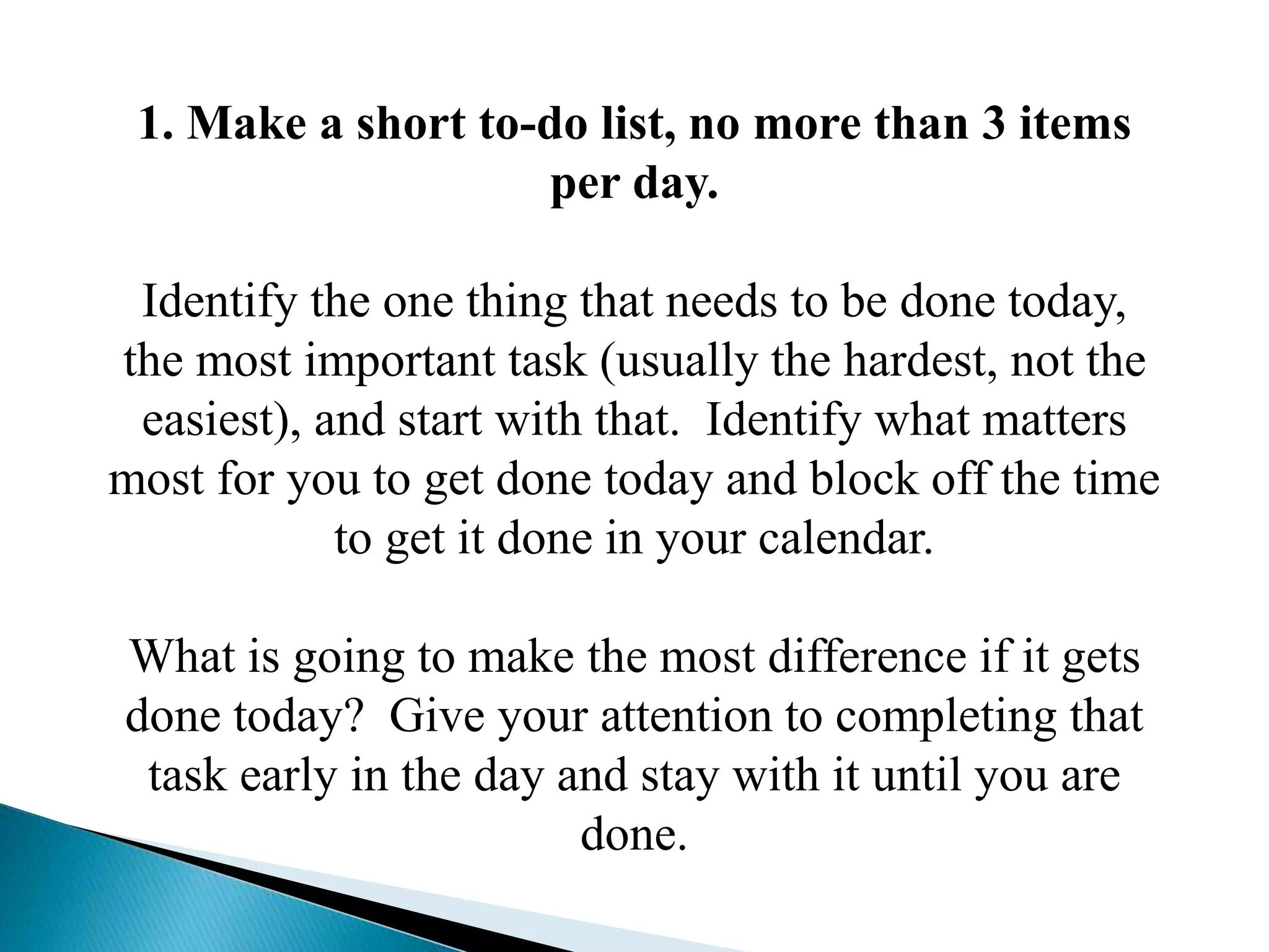 1. Make a short to-do list, no more than 3 items
per day.
Identify the one thing that needs to be done today,
the most important task (usually the hardest, not the
easiest), and start with that. Identify what matters
most for you to get done today and block off the time
to get it done in your calendar.
What is going to make the most difference if it gets
done today? Give your attention to completing that
task early in the day and stay with it until you are
done.
 