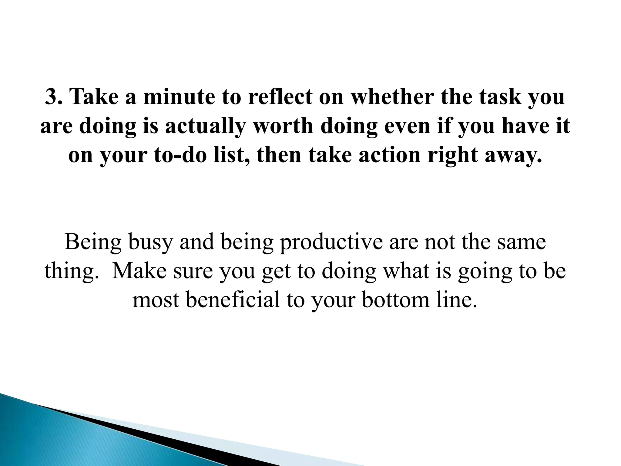 3. Take a minute to reflect on whether the task you
are doing is actually worth doing even if you have it
on your to-do list, then take action right away.
Being busy and being productive are not the same
thing. Make sure you get to doing what is going to be
most beneficial to your bottom line.
 