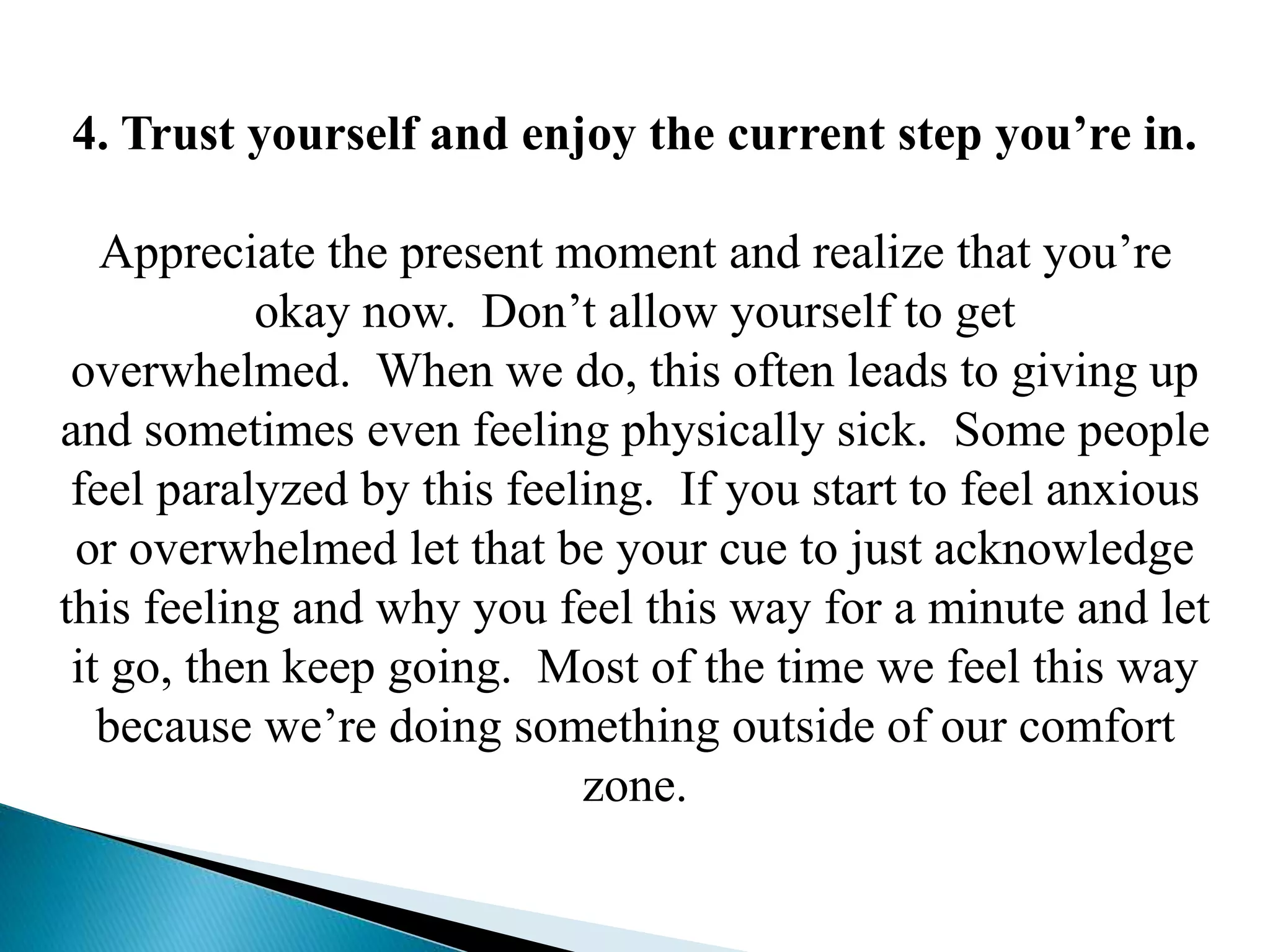4. Trust yourself and enjoy the current step you’re in.
Appreciate the present moment and realize that you’re
okay now. Don’t allow yourself to get
overwhelmed. When we do, this often leads to giving up
and sometimes even feeling physically sick. Some people
feel paralyzed by this feeling. If you start to feel anxious
or overwhelmed let that be your cue to just acknowledge
this feeling and why you feel this way for a minute and let
it go, then keep going. Most of the time we feel this way
because we’re doing something outside of our comfort
zone.
 