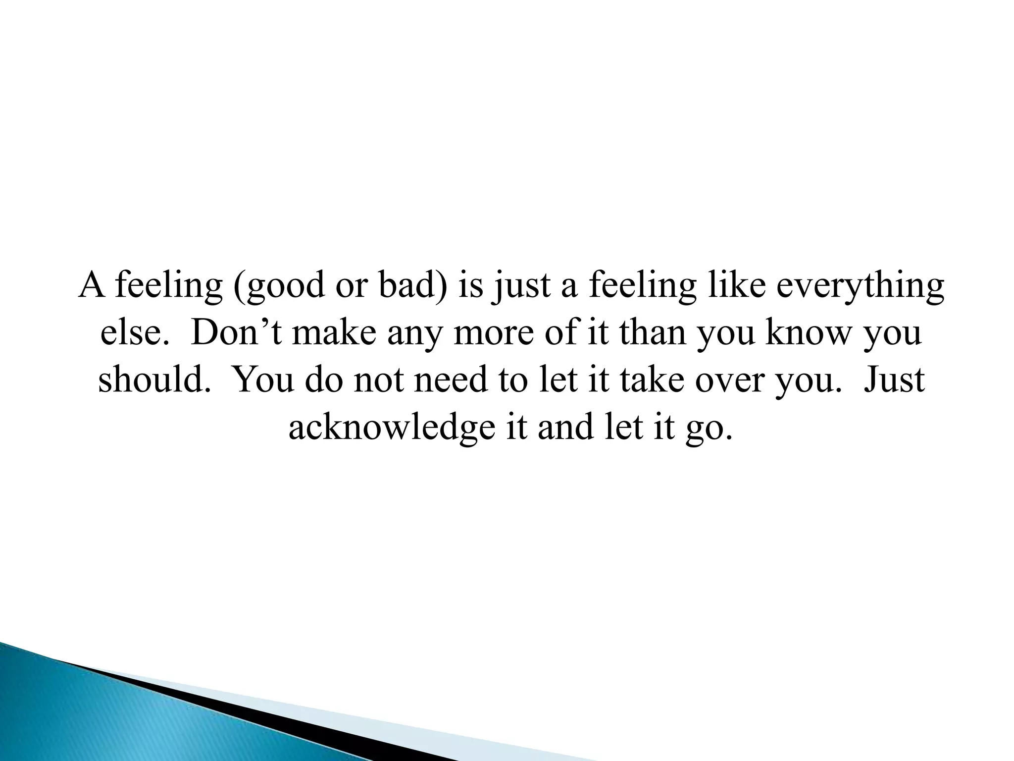 A feeling (good or bad) is just a feeling like everything
else. Don’t make any more of it than you know you
should. You do not need to let it take over you. Just
acknowledge it and let it go.
 