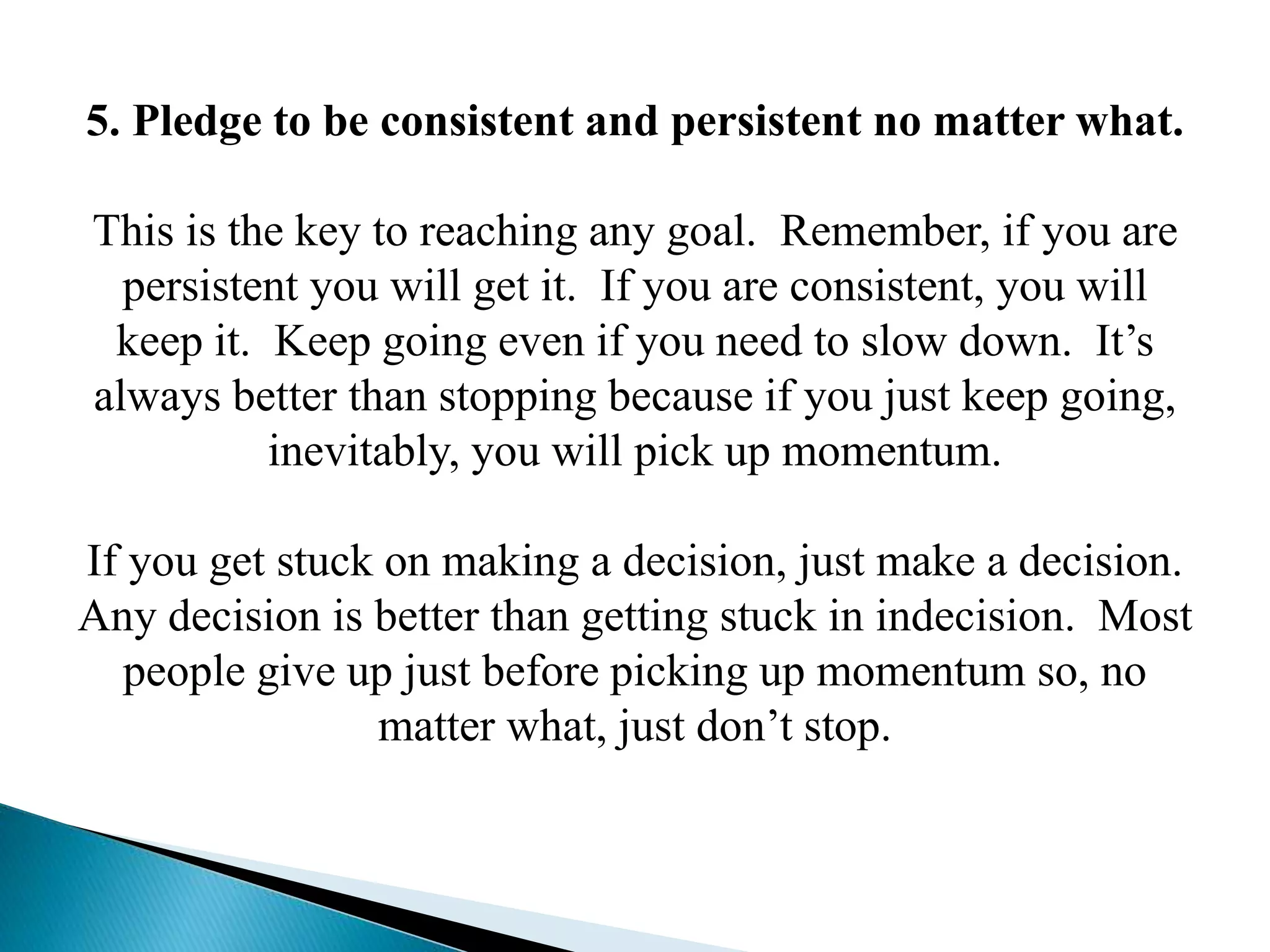 5. Pledge to be consistent and persistent no matter what.
This is the key to reaching any goal. Remember, if you are
persistent you will get it. If you are consistent, you will
keep it. Keep going even if you need to slow down. It’s
always better than stopping because if you just keep going,
inevitably, you will pick up momentum.
If you get stuck on making a decision, just make a decision.
Any decision is better than getting stuck in indecision. Most
people give up just before picking up momentum so, no
matter what, just don’t stop.
 