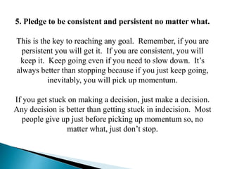 5. Pledge to be consistent and persistent no matter what.
This is the key to reaching any goal. Remember, if you are
persi...