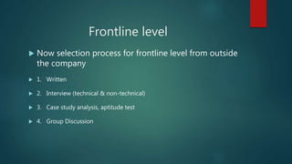 Frontline level
 Now selection process for frontline level from outside
the company
 1. Written
 2. Interview (technical & non-technical)
 3. Case study analysis, aptitude test
 4. Group Discussion
 