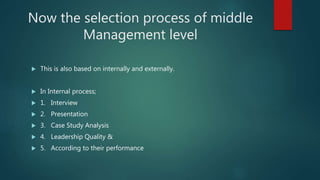 Now the selection process of middle
Management level
 This is also based on internally and externally.
 In Internal process;
 1. Interview
 2. Presentation
 3. Case Study Analysis
 4. Leadership Quality &
 5. According to their performance
 