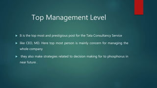 Top Management Level
 It is the top most and prestigious post for the Tata Consultancy Service
 like CEO, MD. Here top most person is mainly concern for managing the
whole company
 they also make strategies related to decision making for to phosphorus in
near future .
 