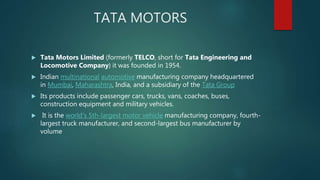 TATA MOTORS
 Tata Motors Limited (formerly TELCO, short for Tata Engineering and
Locomotive Company) it was founded in 1954.
 Indian multinational automotive manufacturing company headquartered
in Mumbai, Maharashtra, India, and a subsidiary of the Tata Group
 Its products include passenger cars, trucks, vans, coaches, buses,
construction equipment and military vehicles.
 It is the world's 5th-largest motor vehicle manufacturing company, fourth-
largest truck manufacturer, and second-largest bus manufacturer by
volume
 