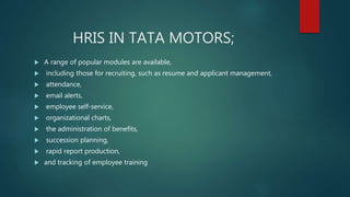 HRIS IN TATA MOTORS;
 A range of popular modules are available,
 including those for recruiting, such as resume and applicant management,
 attendance,
 email alerts,
 employee self-service,
 organizational charts,
 the administration of benefits,
 succession planning,
 rapid report production,
 and tracking of employee training
 