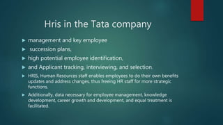 Hris in the Tata company
 management and key employee
 succession plans,
 high potential employee identification,
 and Applicant tracking, interviewing, and selection.
 HRIS, Human Resources staff enables employees to do their own benefits
updates and address changes, thus freeing HR staff for more strategic
functions.
 Additionally, data necessary for employee management, knowledge
development, career growth and development, and equal treatment is
facilitated.
 