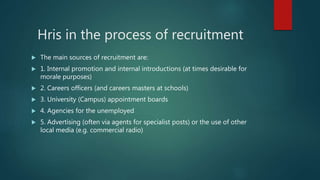 Hris in the process of recruitment
 The main sources of recruitment are:
 1. Internal promotion and internal introductions (at times desirable for
morale purposes)
 2. Careers officers (and careers masters at schools)
 3. University (Campus) appointment boards
 4. Agencies for the unemployed
 5. Advertising (often via agents for specialist posts) or the use of other
local media (e.g. commercial radio)
 