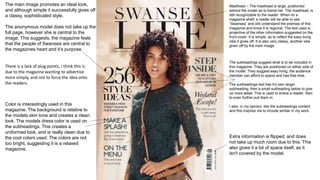 Masthead – The masthead is large, positioned
behind the model as to frame her. The masthead, is
still recognizable to the reader. When on a
magazine shelf, a reader will be able to see
“Swansea” and still understand the premise of this
magazine and know it is regional. The text used is
projective of the other information suggested on the
front cover. It is simple, as to reflect the easy living
vibe it gives off. It is also very classy, another vibe
given off by the main image.
The subheadings suggest what is to be included in
this magazine. They are positioned on either side of
the model. They suggest easy living, the audience
member can afford to spend and has free time.
The subheadings text has it’s own larger
subheading, then a small subheading below to give
us more detail. This is used to entice a reader, then
to even further pull them in.
I also, in my opinion, like the subheadings content
and this inspires me to include similar in my work.
The main image promotes an ideal look,
and although simple it successfully gives off
a classy, sophisticated style.
The anonymous model does not take up the
full page, however she is central to the
image. This suggests, the magazine feels
that the people of Swansea are central to
the magazines heart and it’s purpose.
Color is interestingly used in this
magazine. The background is relative to
the models skin tone and creates a clean
look. The models dress color is used on
the subheadings. This creates a
uniformed look, and is really clean due to
the cool colors used. The colors are not
too bright, suggesting it is a relaxed
magazine.
Extra information is flipped, and does
not take up much room due to this. This
also gives it a lot of space itself, as it
isn't covered by the model.
There is a lack of plug points, I think this is
due to the magazine wanting to advertise
more simply, and not to force the idea onto
the readers.
 
