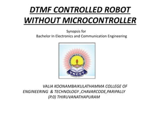 DTMF CONTROLLED ROBOT
WITHOUT MICROCONTROLLER
Synopsis for
Bachelor In Electronics and Communication Engineering
VALIA KOONAMBAIKULATHAMMA COLLEGE OF
ENGINEERING & TECHNOLOGY ,CHAVARCODE,PARIPALLY
(P.0) THIRUVANATHAPURAM
 