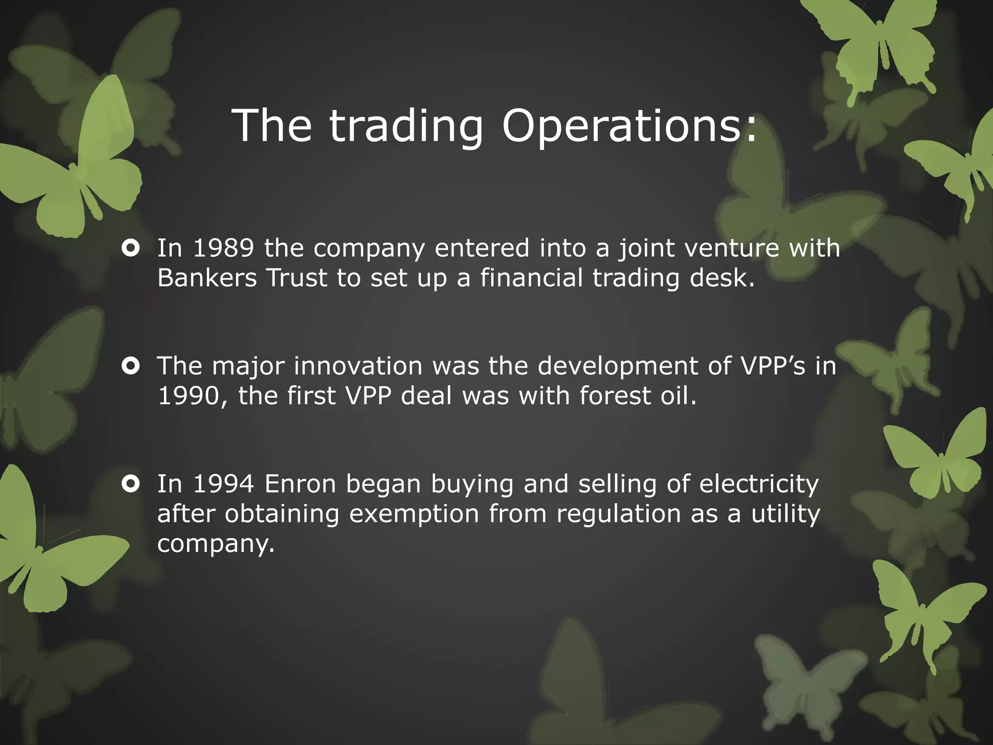 The trading Operations:
 In 1989 the company entered into a joint venture with
Bankers Trust to set up a financial trading desk.
 The major innovation was the development of VPP’s in
1990, the first VPP deal was with forest oil.
 In 1994 Enron began buying and selling of electricity
after obtaining exemption from regulation as a utility
company.
 