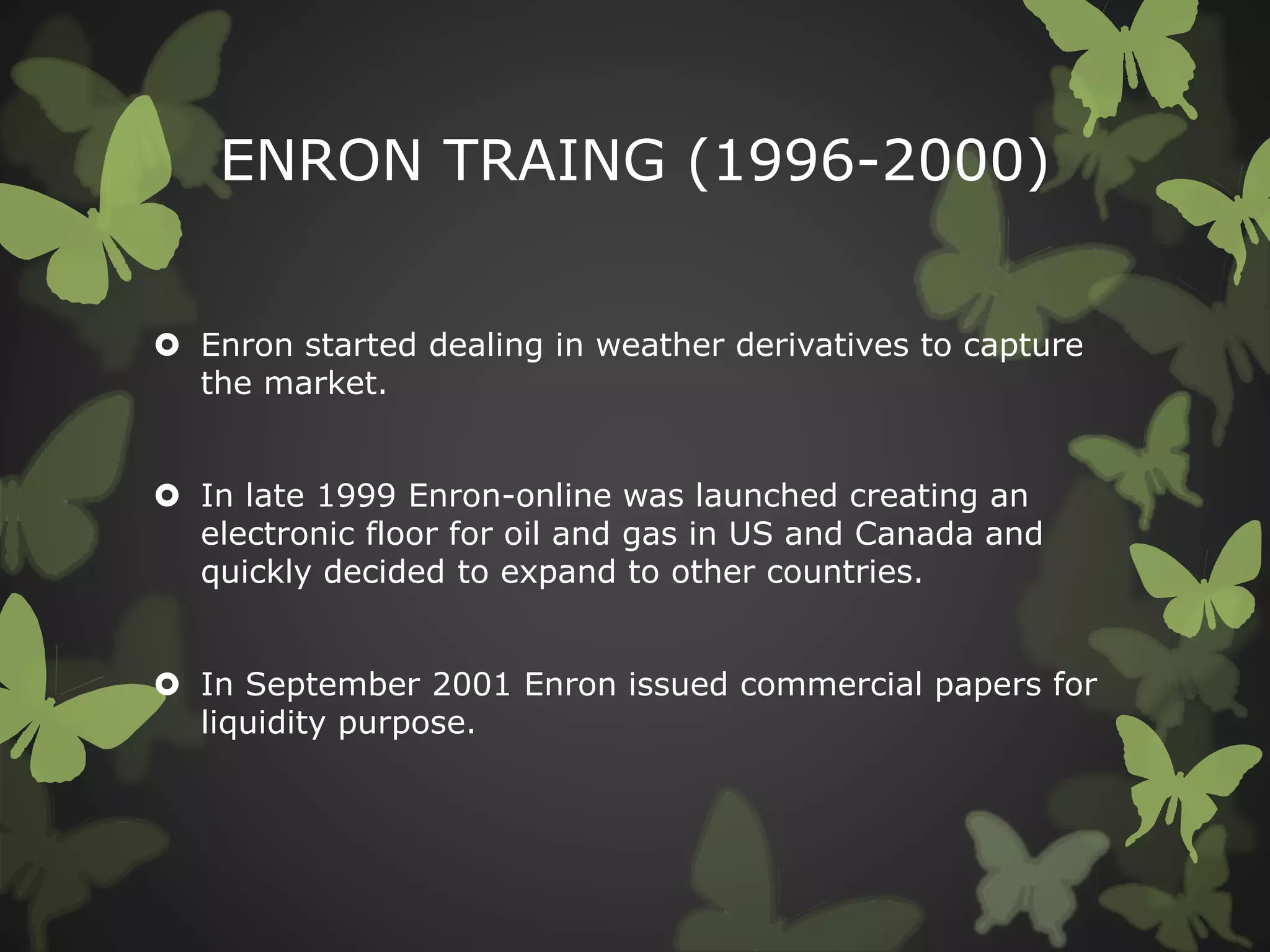 ENRON TRAING (1996-2000)
 Enron started dealing in weather derivatives to capture
the market.
 In late 1999 Enron-online was launched creating an
electronic floor for oil and gas in US and Canada and
quickly decided to expand to other countries.
 In September 2001 Enron issued commercial papers for
liquidity purpose.
 