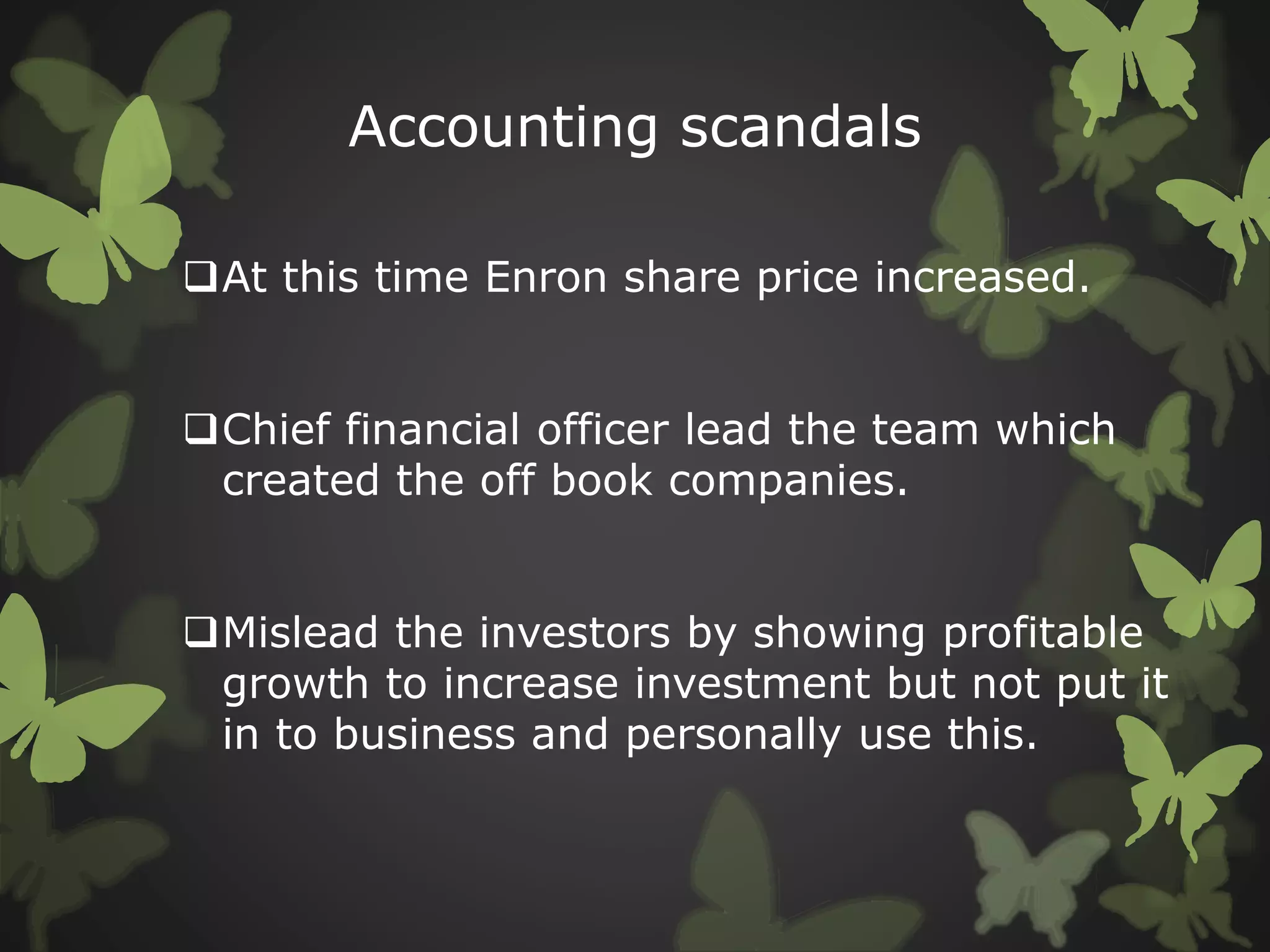 Accounting scandals
At this time Enron share price increased.
Chief financial officer lead the team which
created the off book companies.
Mislead the investors by showing profitable
growth to increase investment but not put it
in to business and personally use this.
 