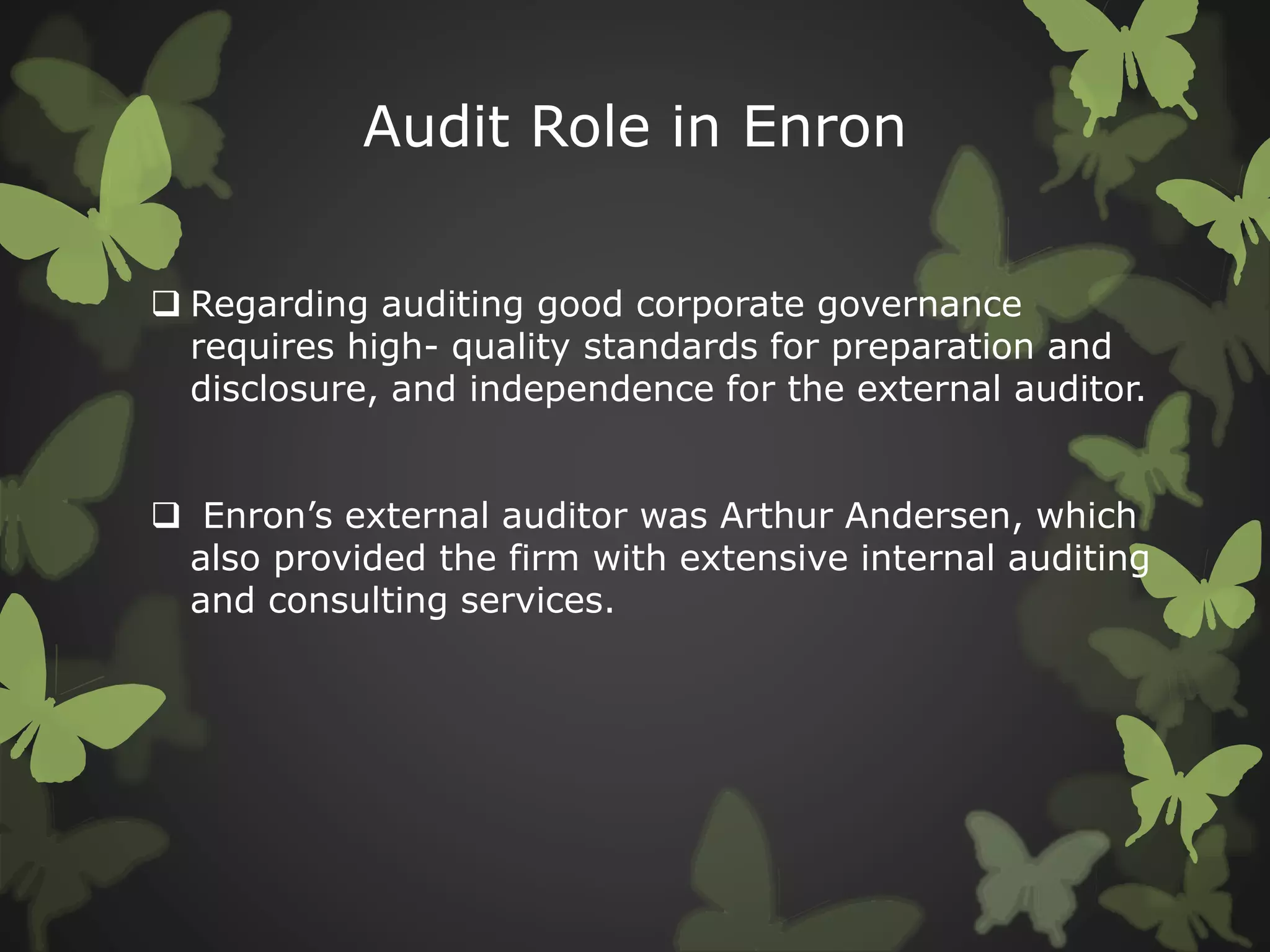 Audit Role in Enron
 Regarding auditing good corporate governance
requires high- quality standards for preparation and
disclosure, and independence for the external auditor.
 Enron’s external auditor was Arthur Andersen, which
also provided the firm with extensive internal auditing
and consulting services.
 