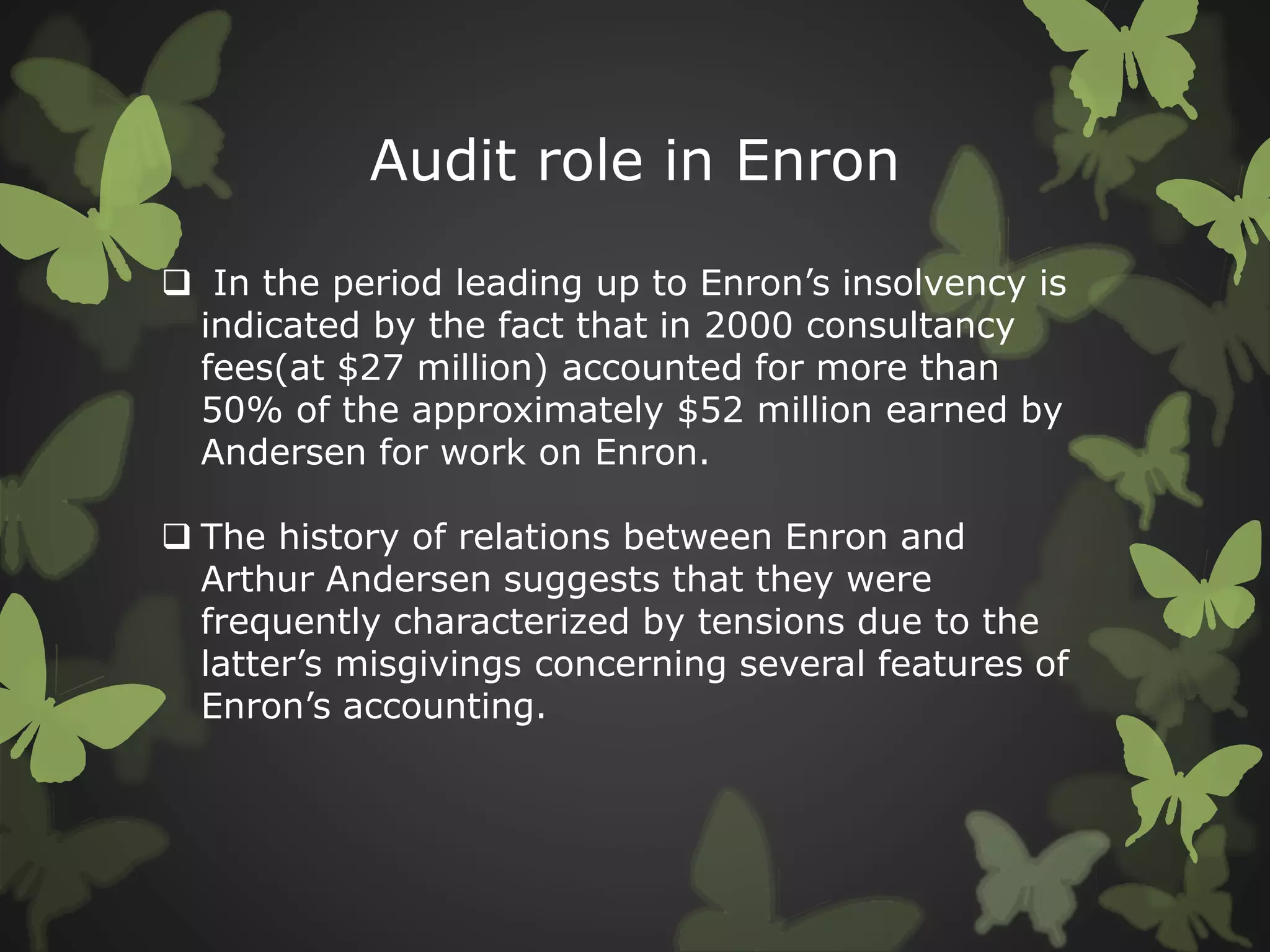 Audit role in Enron
 In the period leading up to Enron’s insolvency is
indicated by the fact that in 2000 consultancy
fees(at $27 million) accounted for more than
50% of the approximately $52 million earned by
Andersen for work on Enron.
 The history of relations between Enron and
Arthur Andersen suggests that they were
frequently characterized by tensions due to the
latter’s misgivings concerning several features of
Enron’s accounting.
 