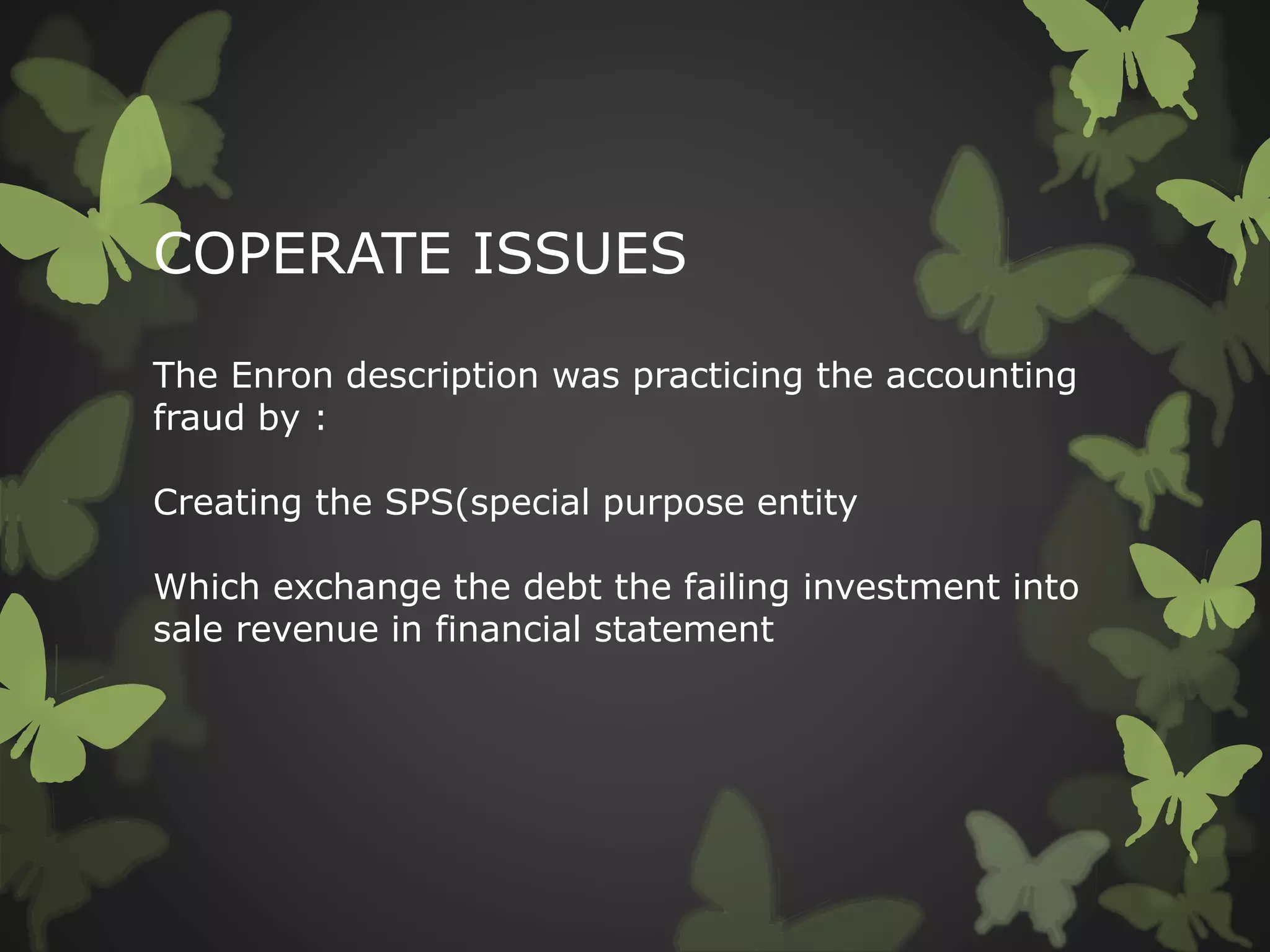 COPERATE ISSUES
The Enron description was practicing the accounting
fraud by :
Creating the SPS(special purpose entity
Which exchange the debt the failing investment into
sale revenue in financial statement
 