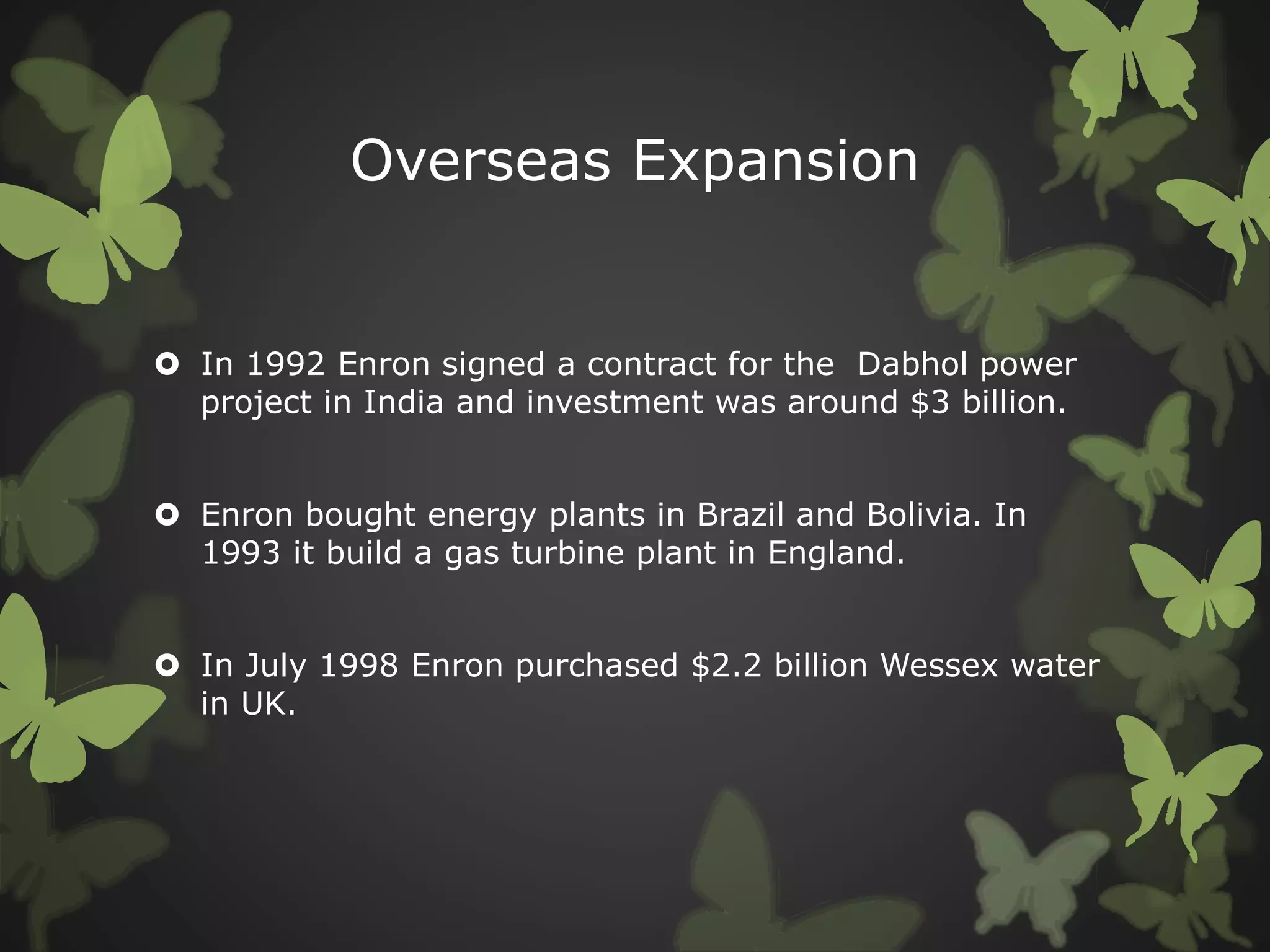Overseas Expansion
 In 1992 Enron signed a contract for the Dabhol power
project in India and investment was around $3 billion.
 Enron bought energy plants in Brazil and Bolivia. In
1993 it build a gas turbine plant in England.
 In July 1998 Enron purchased $2.2 billion Wessex water
in UK.
 