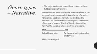 Genre types
– Narrative.
• The majority of music videos I have researched have
held some sort of narrative.
Normally within a music video the narrative relates to the
song and therefore normally links to the use of emotion.
For example a sad song normally has a video with a
narrative that follows the lyrics throughout.An example
of this type of video is ‘The OneThat Got Away – Katy
Perry’ as the narrative follows the lyrics of the song.
Pros Cons
Relatable narrative Can become boring depending
on storyline.
Ability to be original.
 