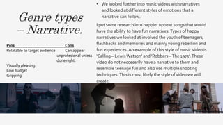 Genre types
– Narrative.
• We looked further into music videos with narratives
and looked at different styles of emotions that a
narrative can follow.
I put some research into happier upbeat songs that would
have the ability to have fun narratives.Types of happy
narratives we looked at involved the youth of teenagers,
flashbacks and memories and mainly young rebellion and
fun experiences. An example of this style of music video is
‘Calling – LewisWatson’ and ’Robbers –The 1975’.These
video do not necceserily have a narrative to them and
resemble teenage fun and also use multiple shooting
techniques.This is most likely the style of video we will
create.
Pros Cons
Relatable to target audience Can appear
unprofesional unless
done right.
Visually pleasing
Low budget
Gripping
 
