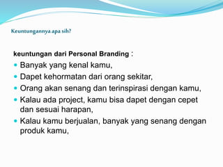 Keuntungannyaapa sih?
keuntungan dari Personal Branding :
 Banyak yang kenal kamu,
 Dapet kehormatan dari orang sekitar,
 Orang akan senang dan terinspirasi dengan kamu,
 Kalau ada project, kamu bisa dapet dengan cepet
dan sesuai harapan,
 Kalau kamu berjualan, banyak yang senang dengan
produk kamu,
 