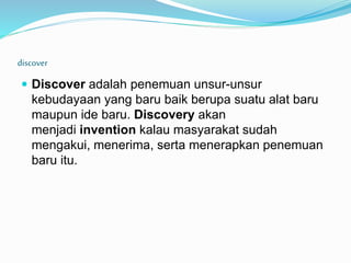 discover
 Discover adalah penemuan unsur-unsur
kebudayaan yang baru baik berupa suatu alat baru
maupun ide baru. Discovery akan
menjadi invention kalau masyarakat sudah
mengakui, menerima, serta menerapkan penemuan
baru itu.
 