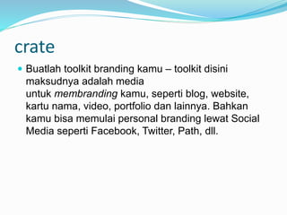 crate
 Buatlah toolkit branding kamu – toolkit disini
maksudnya adalah media
untuk membranding kamu, seperti blog, website,
kartu nama, video, portfolio dan lainnya. Bahkan
kamu bisa memulai personal branding lewat Social
Media seperti Facebook, Twitter, Path, dll.
 