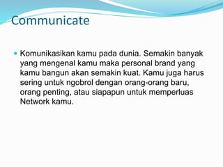 Communicate
 Komunikasikan kamu pada dunia. Semakin banyak
yang mengenal kamu maka personal brand yang
kamu bangun akan semakin kuat. Kamu juga harus
sering untuk ngobrol dengan orang-orang baru,
orang penting, atau siapapun untuk memperluas
Network kamu.
 