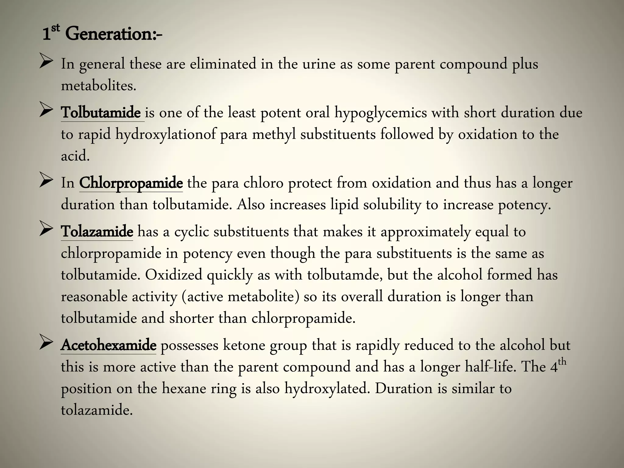 1st Generation:-
 In general these are eliminated in the urine as some parent compound plus
metabolites.
 Tolbutamide is one of the least potent oral hypoglycemics with short duration due
to rapid hydroxylationof para methyl substituents followed by oxidation to the
acid.
 In Chlorpropamide the para chloro protect from oxidation and thus has a longer
duration than tolbutamide. Also increases lipid solubility to increase potency.
 Tolazamide has a cyclic substituents that makes it approximately equal to
chlorpropamide in potency even though the para substituents is the same as
tolbutamide. Oxidized quickly as with tolbutamde, but the alcohol formed has
reasonable activity (active metabolite) so its overall duration is longer than
tolbutamide and shorter than chlorpropamide.
 Acetohexamide possesses ketone group that is rapidly reduced to the alcohol but
this is more active than the parent compound and has a longer half-life. The 4th
position on the hexane ring is also hydroxylated. Duration is similar to
tolazamide.
 