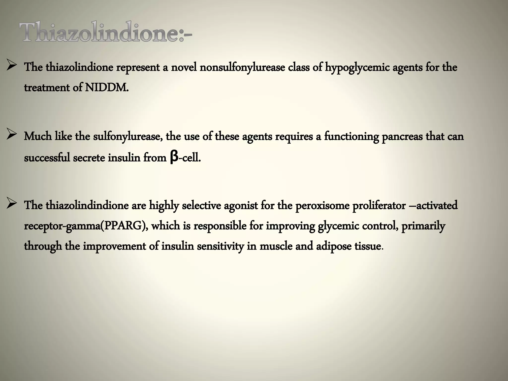  The thiazolindione represent a novel nonsulfonylurease class of hypoglycemic agents for the
treatment of NIDDM.
 Much like the sulfonylurease, the use of these agents requires a functioning pancreas that can
successful secrete insulin from β-cell.
 The thiazolindindione are highly selective agonist for the peroxisome proliferator –activated
receptor-gamma(PPARG), which is responsible for improving glycemic control, primarily
through the improvement of insulin sensitivity in muscle and adipose tissue.
 