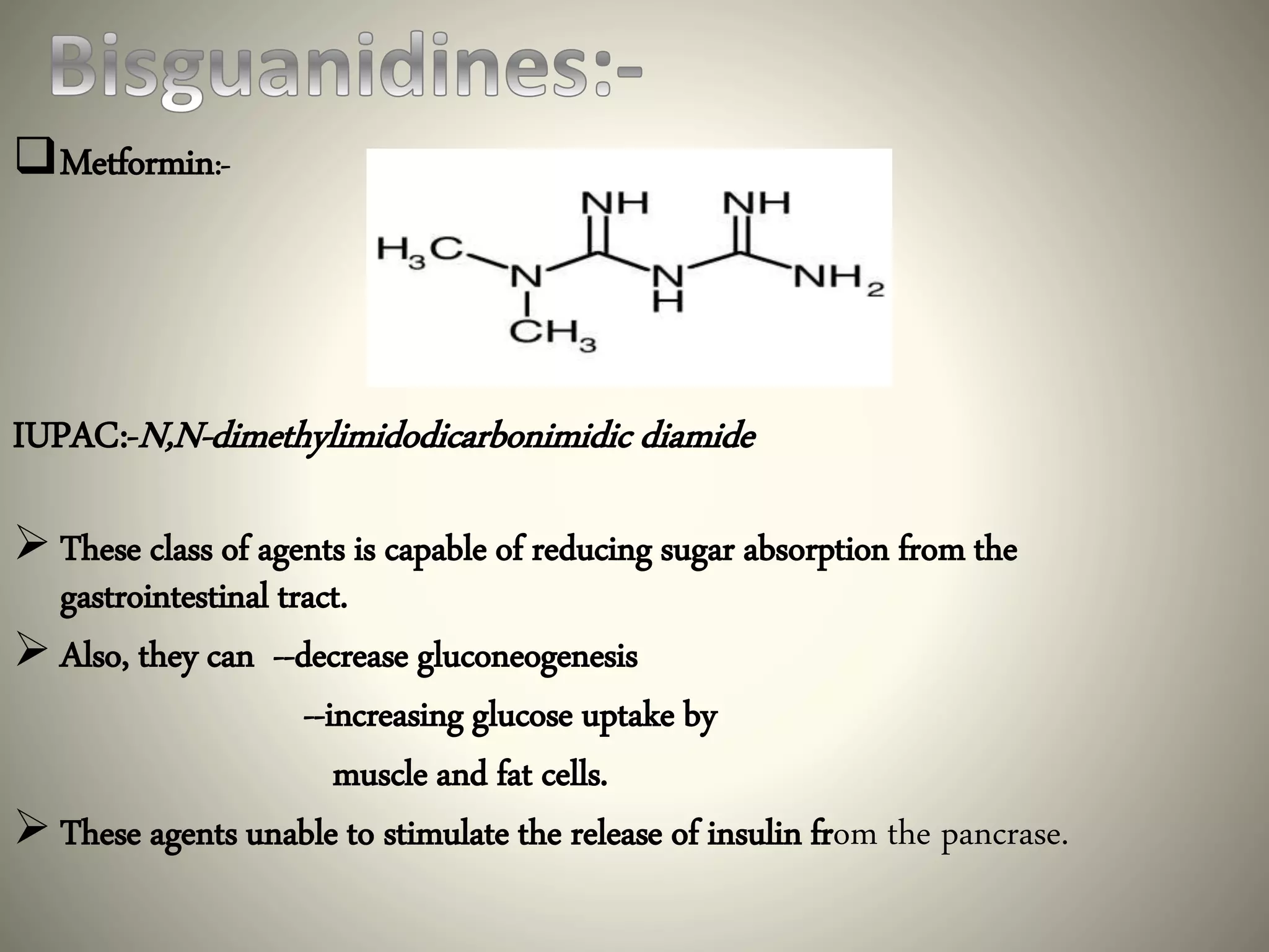 Metformin:-
IUPAC:-N,N-dimethylimidodicarbonimidic diamide
 These class of agents is capable of reducing sugar absorption from the
gastrointestinal tract.
 Also, they can --decrease gluconeogenesis
--increasing glucose uptake by
muscle and fat cells.
 These agents unable to stimulate the release of insulin from the pancrase.
 