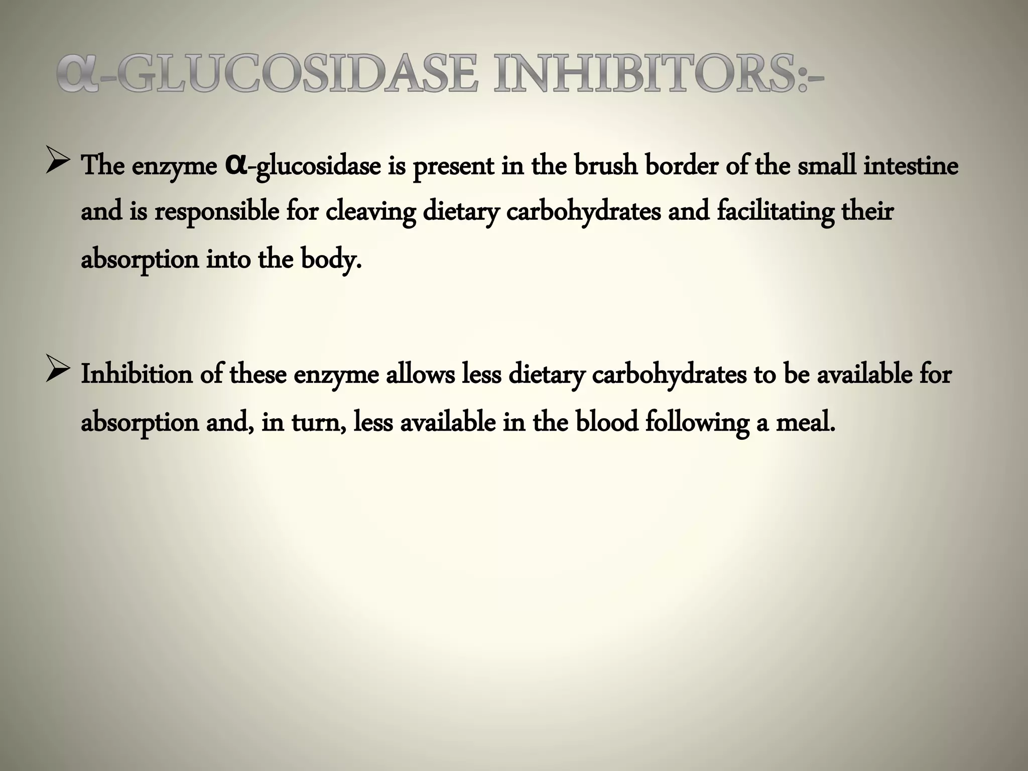  The enzyme α-glucosidase is present in the brush border of the small intestine
and is responsible for cleaving dietary carbohydrates and facilitating their
absorption into the body.
 Inhibition of these enzyme allows less dietary carbohydrates to be available for
absorption and, in turn, less available in the blood following a meal.
 
