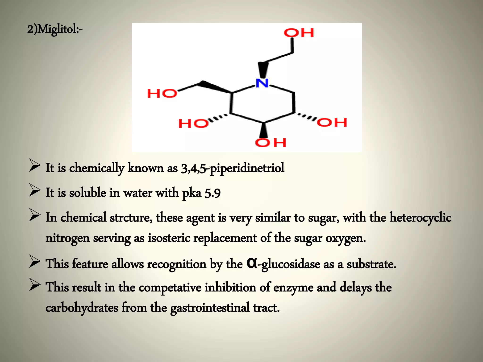 2)Miglitol:-
 It is chemically known as 3,4,5-piperidinetriol
 It is soluble in water with pka 5.9
 In chemical strcture, these agent is very similar to sugar, with the heterocyclic
nitrogen serving as isosteric replacement of the sugar oxygen.
 This feature allows recognition by the α-glucosidase as a substrate.
 This result in the competative inhibition of enzyme and delays the
carbohydrates from the gastrointestinal tract.
 