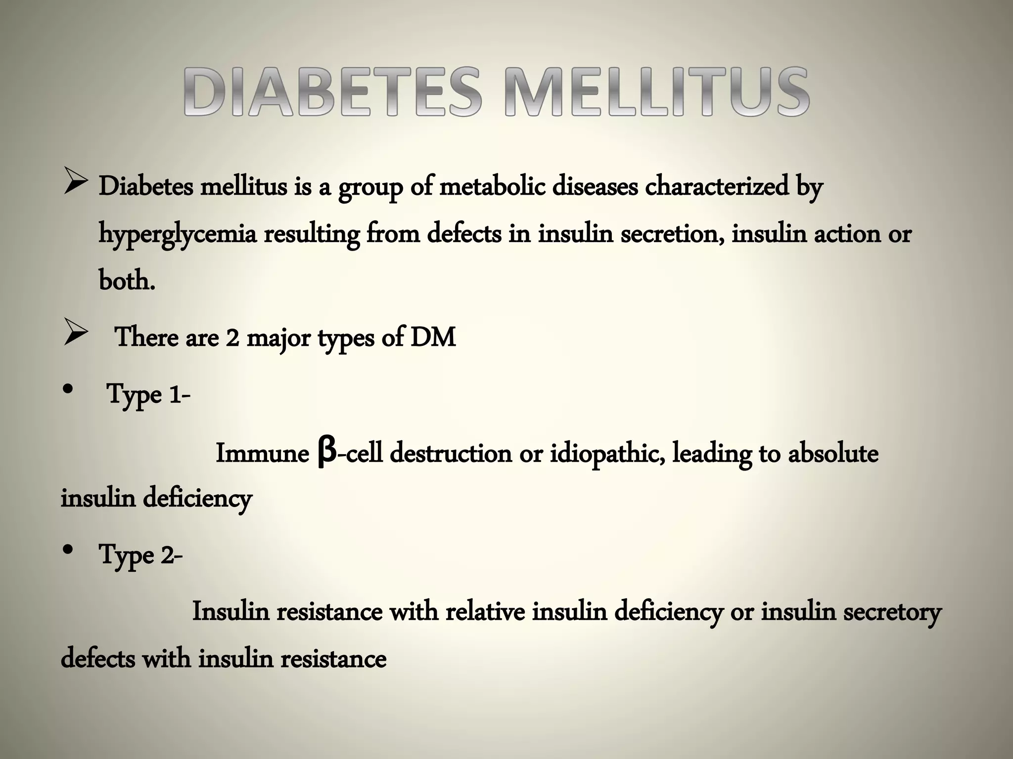  Diabetes mellitus is a group of metabolic diseases characterized by
hyperglycemia resulting from defects in insulin secretion, insulin action or
both.
 There are 2 major types of DM
• Type 1-
Immune β-cell destruction or idiopathic, leading to absolute
insulin deficiency
• Type 2-
Insulin resistance with relative insulin deficiency or insulin secretory
defects with insulin resistance
 