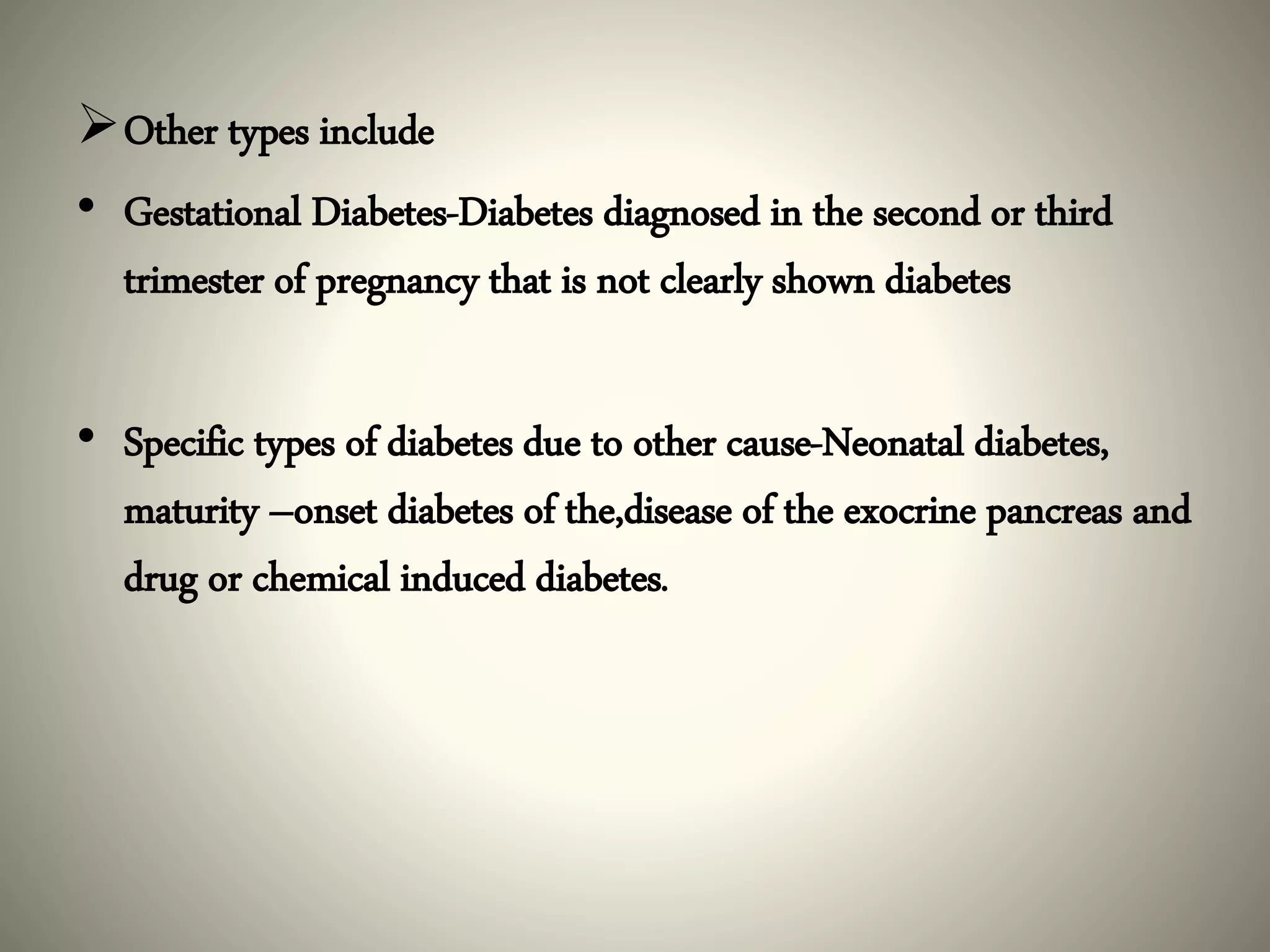 Other types include
• Gestational Diabetes-Diabetes diagnosed in the second or third
trimester of pregnancy that is not clearly shown diabetes
• Specific types of diabetes due to other cause-Neonatal diabetes,
maturity –onset diabetes of the,disease of the exocrine pancreas and
drug or chemical induced diabetes.
 