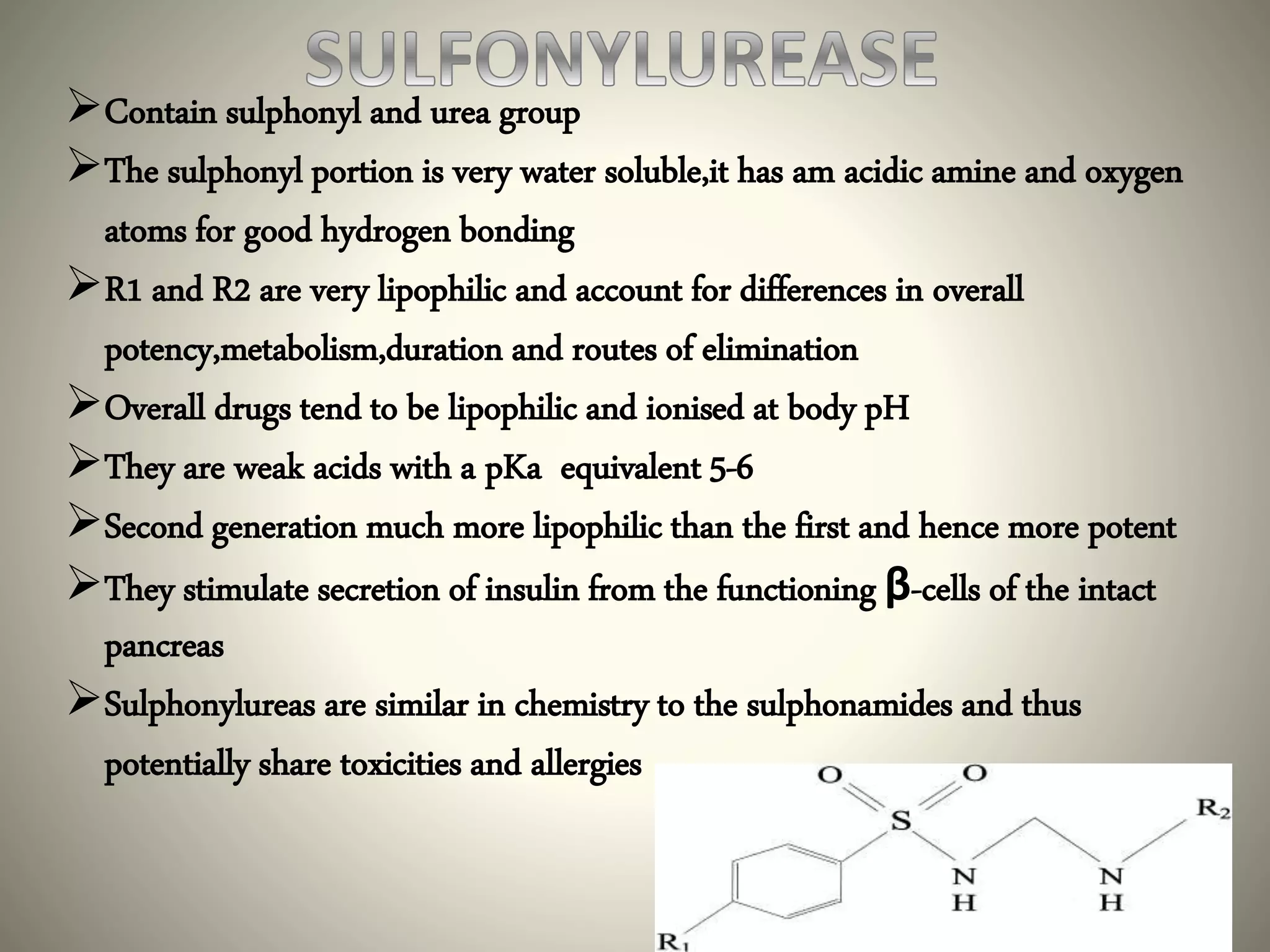 Contain sulphonyl and urea group
The sulphonyl portion is very water soluble,it has am acidic amine and oxygen
atoms for good hydrogen bonding
R1 and R2 are very lipophilic and account for differences in overall
potency,metabolism,duration and routes of elimination
Overall drugs tend to be lipophilic and ionised at body pH
They are weak acids with a pKa equivalent 5-6
Second generation much more lipophilic than the first and hence more potent
They stimulate secretion of insulin from the functioning β-cells of the intact
pancreas
Sulphonylureas are similar in chemistry to the sulphonamides and thus
potentially share toxicities and allergies
 
