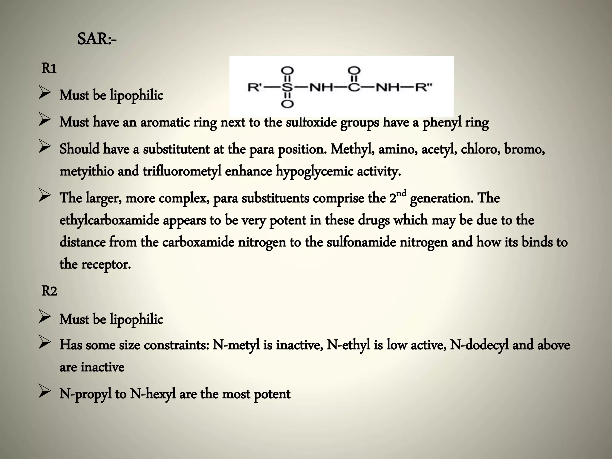 SAR:-
R1
 Must be lipophilic
 Must have an aromatic ring next to the sulfoxide groups have a phenyl ring
 Should have a substitutent at the para position. Methyl, amino, acetyl, chloro, bromo,
metyithio and trifluorometyl enhance hypoglycemic activity.
 The larger, more complex, para substituents comprise the 2nd generation. The
ethylcarboxamide appears to be very potent in these drugs which may be due to the
distance from the carboxamide nitrogen to the sulfonamide nitrogen and how its binds to
the receptor.
R2
 Must be lipophilic
 Has some size constraints: N-metyl is inactive, N-ethyl is low active, N-dodecyl and above
are inactive
 N-propyl to N-hexyl are the most potent
 