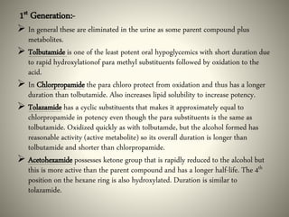 1st Generation:-
 In general these are eliminated in the urine as some parent compound plus
metabolites.
 Tolbutamide is one of the least potent oral hypoglycemics with short duration due
to rapid hydroxylationof para methyl substituents followed by oxidation to the
acid.
 In Chlorpropamide the para chloro protect from oxidation and thus has a longer
duration than tolbutamide. Also increases lipid solubility to increase potency.
 Tolazamide has a cyclic substituents that makes it approximately equal to
chlorpropamide in potency even though the para substituents is the same as
tolbutamide. Oxidized quickly as with tolbutamde, but the alcohol formed has
reasonable activity (active metabolite) so its overall duration is longer than
tolbutamide and shorter than chlorpropamide.
 Acetohexamide possesses ketone group that is rapidly reduced to the alcohol but
this is more active than the parent compound and has a longer half-life. The 4th
position on the hexane ring is also hydroxylated. Duration is similar to
tolazamide.
 