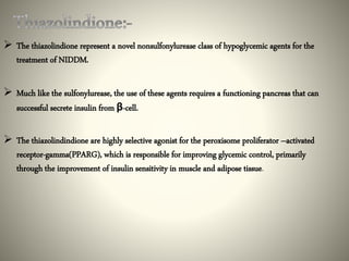  The thiazolindione represent a novel nonsulfonylurease class of hypoglycemic agents for the
treatment of NIDDM.
 Much like the sulfonylurease, the use of these agents requires a functioning pancreas that can
successful secrete insulin from β-cell.
 The thiazolindindione are highly selective agonist for the peroxisome proliferator –activated
receptor-gamma(PPARG), which is responsible for improving glycemic control, primarily
through the improvement of insulin sensitivity in muscle and adipose tissue.
 