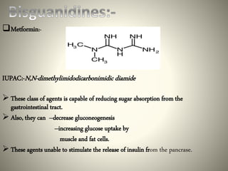 Metformin:-
IUPAC:-N,N-dimethylimidodicarbonimidic diamide
 These class of agents is capable of reducing sugar absorption from the
gastrointestinal tract.
 Also, they can --decrease gluconeogenesis
--increasing glucose uptake by
muscle and fat cells.
 These agents unable to stimulate the release of insulin from the pancrase.
 