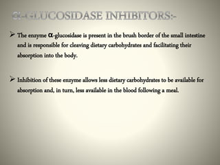  The enzyme α-glucosidase is present in the brush border of the small intestine
and is responsible for cleaving dietary carbohydrates and facilitating their
absorption into the body.
 Inhibition of these enzyme allows less dietary carbohydrates to be available for
absorption and, in turn, less available in the blood following a meal.
 
