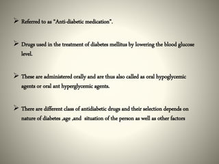  Referred to as “Anti-diabetic medication”.
 Drugs used in the treatment of diabetes mellitus by lowering the blood glucose
level.
 These are administered orally and are thus also called as oral hypoglycemic
agents or oral ant hyperglycemic agents.
 There are different class of antidiabetic drugs and their selection depends on
nature of diabetes ,age ,and situation of the person as well as other factors
 