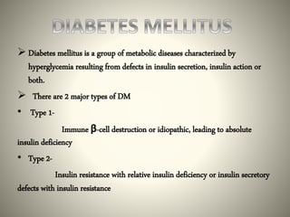  Diabetes mellitus is a group of metabolic diseases characterized by
hyperglycemia resulting from defects in insulin secretion, insulin action or
both.
 There are 2 major types of DM
• Type 1-
Immune β-cell destruction or idiopathic, leading to absolute
insulin deficiency
• Type 2-
Insulin resistance with relative insulin deficiency or insulin secretory
defects with insulin resistance
 