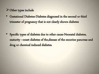 Other types include
• Gestational Diabetes-Diabetes diagnosed in the second or third
trimester of pregnancy that is not clearly shown diabetes
• Specific types of diabetes due to other cause-Neonatal diabetes,
maturity –onset diabetes of the,disease of the exocrine pancreas and
drug or chemical induced diabetes.
 