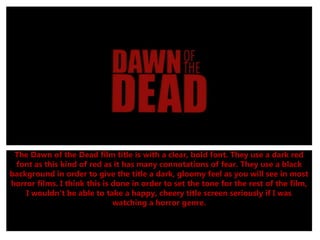 The Dawn of the Dead film title is with a clear, bold font. They use a dark red
font as this kind of red as it has many connotations of fear. They use a black
background in order to give the title a dark, gloomy feel as you will see in most
horror films. I think this is done in order to set the tone for the rest of the film,
I wouldn't be able to take a happy, cheery title screen seriously if I was
watching a horror genre.
 