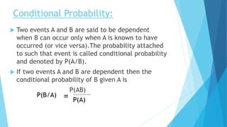 Conditional Probability:
 Two events A and B are said to be dependent
when B can occur only when A is known to have
occurred (or vice versa).The probability attached
to such that event is called conditional probability
and denoted by P(A/B).
 If two events A and B are dependent then the
conditional probability of B given A is
P(AB)
P(A)
P(B/A) =
 