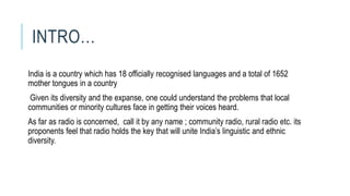 INTRO…
India is a country which has 18 officially recognised languages and a total of 1652
mother tongues in a country.
Given its diversity and the expanse, one could understand the problems that local
communities or minority cultures face in getting their voices heard.
As far as radio is concerned, call it by any name ; community radio, rural radio etc. its
proponents feel that radio holds the key that will unite India’s linguistic and ethnic
diversity.
 