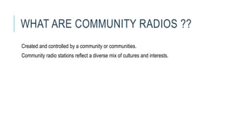 WHAT ARE COMMUNITY RADIOS ??
Created and controlled by a community or communities.
Community radio stations reflect a diverse mix of cultures and interests.
 